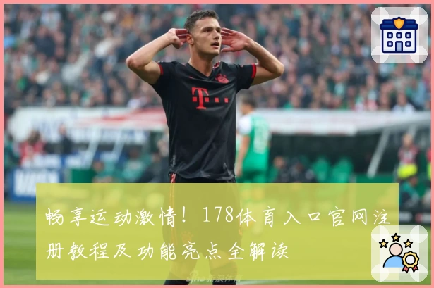 畅享运动激情！178体育入口官网注册教程及功能亮点全解读