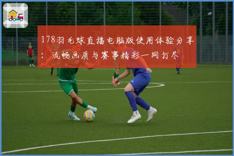 178羽毛球直播电脑版使用体验分享：流畅画质与赛事精彩一网打尽