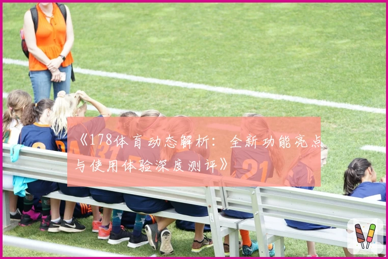 《178体育动态解析：全新功能亮点与使用体验深度测评》