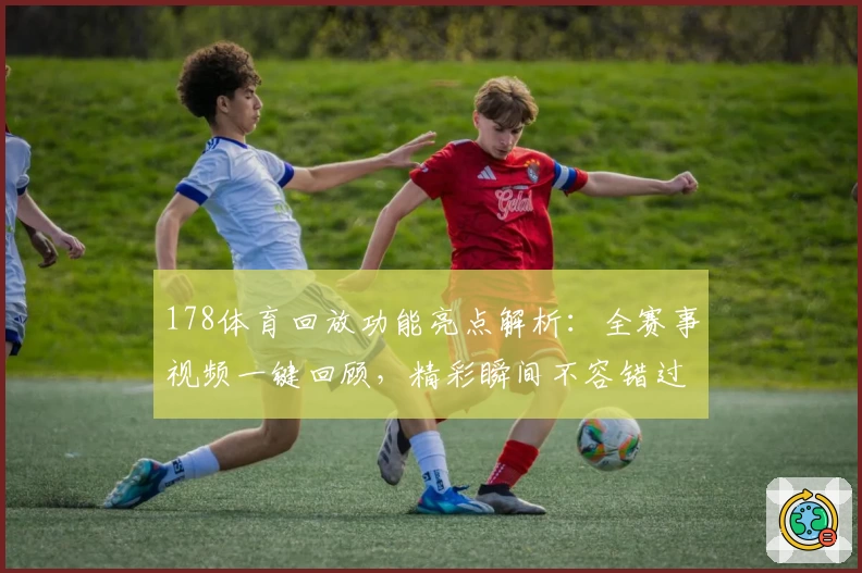 178体育回放功能亮点解析：全赛事视频一键回顾，精彩瞬间不容错过